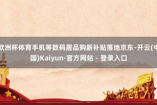 欧洲杯体育手机等数码居品购新补贴落地京东-开云(中国)Kaiyun·官方网站 - 登录入口