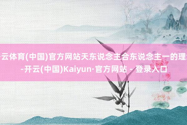 开云体育(中国)官方网站天东说念主合东说念主一的理念-开云(中国)Kaiyun·官方网站 - 登录入口