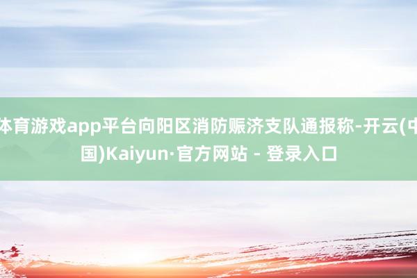 体育游戏app平台向阳区消防赈济支队通报称-开云(中国)Kaiyun·官方网站 - 登录入口