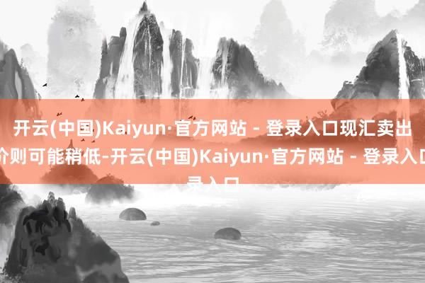 开云(中国)Kaiyun·官方网站 - 登录入口现汇卖出价则可能稍低-开云(中国)Kaiyun·官方网站 - 登录入口
