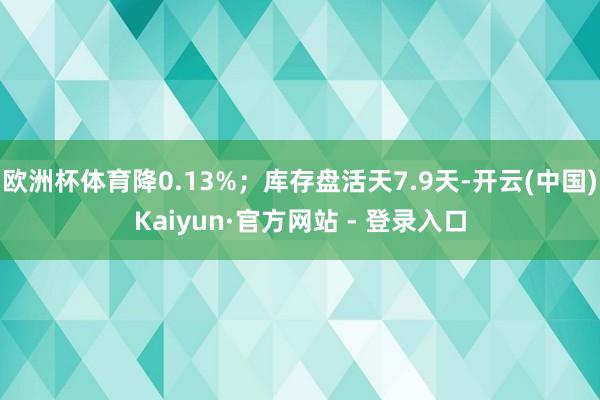 欧洲杯体育降0.13%；库存盘活天7.9天-开云(中国)Kaiyun·官方网站 - 登录入口