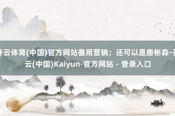 开云体育(中国)官方网站善用营销；还可以是唐彬森-开云(中国)Kaiyun·官方网站 - 登录入口
