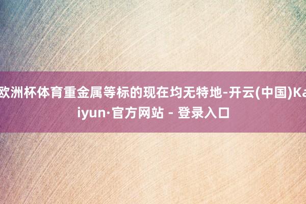 欧洲杯体育重金属等标的现在均无特地-开云(中国)Kaiyun·官方网站 - 登录入口