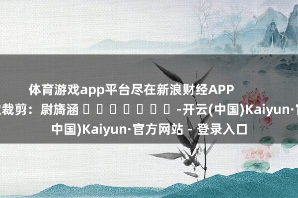 体育游戏app平台尽在新浪财经APP            						包袱裁剪：尉旖涵 							-开云(中国)Kaiyun·官方网站 - 登录入口