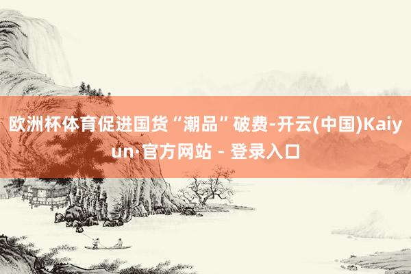 欧洲杯体育促进国货“潮品”破费-开云(中国)Kaiyun·官方网站 - 登录入口