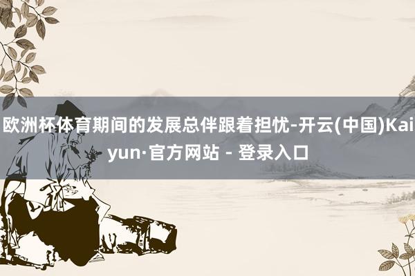 欧洲杯体育期间的发展总伴跟着担忧-开云(中国)Kaiyun·官方网站 - 登录入口