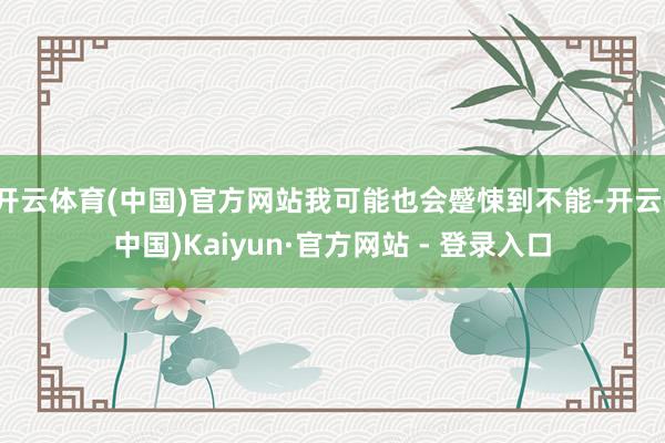 开云体育(中国)官方网站我可能也会蹙悚到不能-开云(中国)Kaiyun·官方网站 - 登录入口