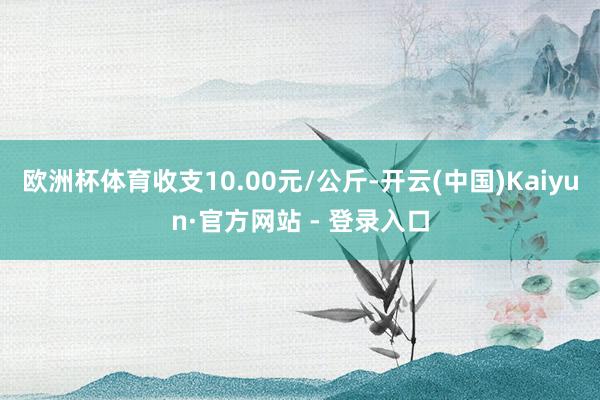 欧洲杯体育收支10.00元/公斤-开云(中国)Kaiyun·官方网站 - 登录入口