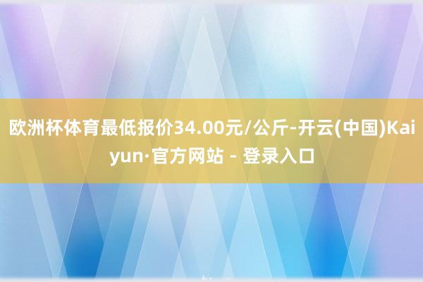 欧洲杯体育最低报价34.00元/公斤-开云(中国)Kaiyun·官方网站 - 登录入口