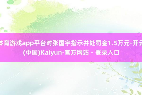 体育游戏app平台对张国宇指示并处罚金1.5万元-开云(中国)Kaiyun·官方网站 - 登录入口