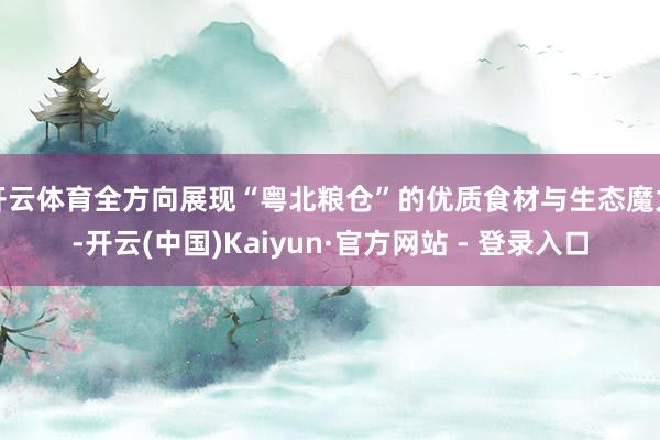 开云体育全方向展现“粤北粮仓”的优质食材与生态魔力-开云(中国)Kaiyun·官方网站 - 登录入口