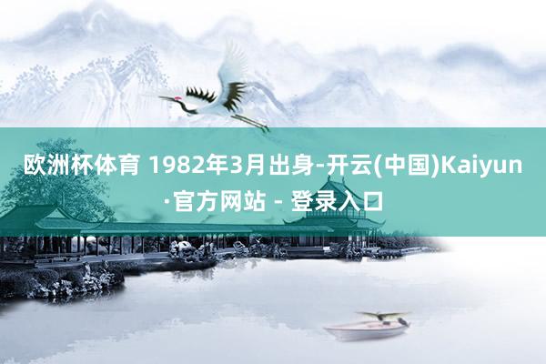 欧洲杯体育 1982年3月出身-开云(中国)Kaiyun·官方网站 - 登录入口