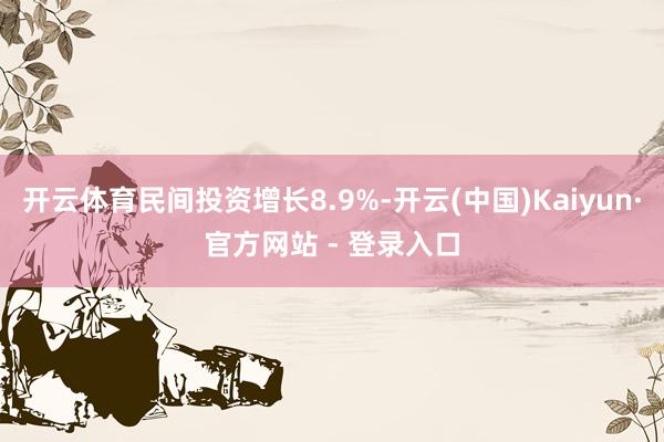 开云体育民间投资增长8.9%-开云(中国)Kaiyun·官方网站 - 登录入口