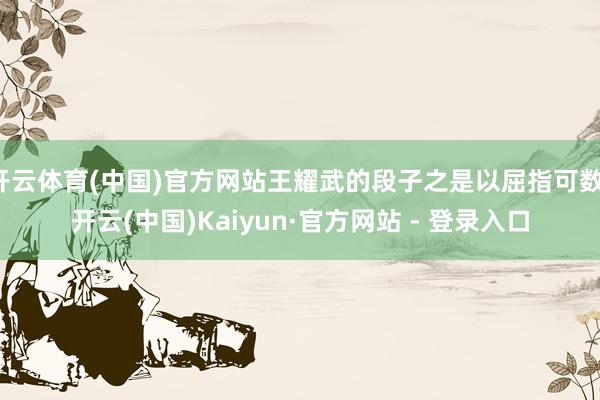 开云体育(中国)官方网站王耀武的段子之是以屈指可数-开云(中国)Kaiyun·官方网站 - 登录入口