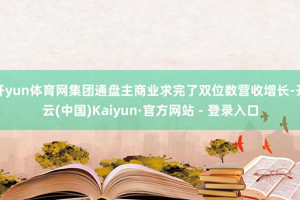 开yun体育网集团通盘主商业求完了双位数营收增长-开云(中国)Kaiyun·官方网站 - 登录入口
