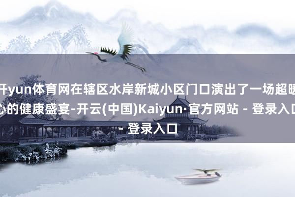 开yun体育网在辖区水岸新城小区门口演出了一场超暖心的健康盛宴-开云(中国)Kaiyun·官方网站 - 登录入口