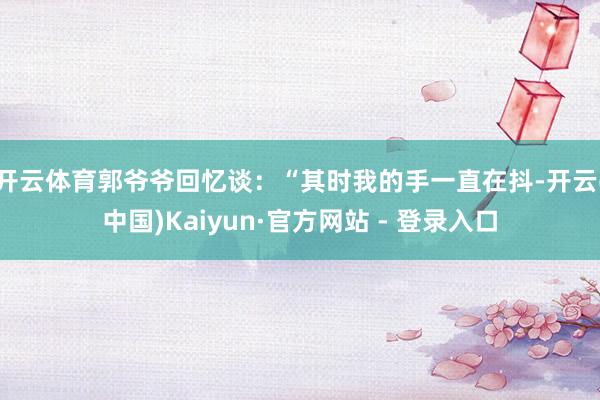 开云体育郭爷爷回忆谈：“其时我的手一直在抖-开云(中国)Kaiyun·官方网站 - 登录入口