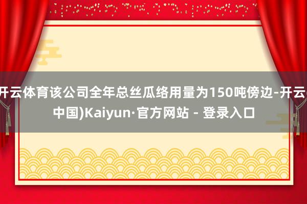开云体育该公司全年总丝瓜络用量为150吨傍边-开云(中国)Kaiyun·官方网站 - 登录入口