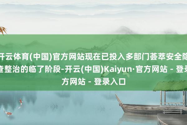 开云体育(中国)官方网站现在已投入多部门荟萃安全隐患排查整治的临了阶段-开云(中国)Kaiyun·官方网站 - 登录入口