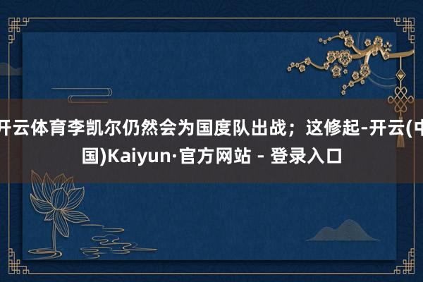 开云体育李凯尔仍然会为国度队出战;这修起-开云(中国)Kaiyun·官方网站 - 登录入口