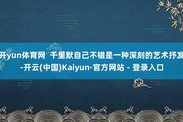 开yun体育网 千里默自己不错是一种深刻的艺术抒发-开云(中国)Kaiyun·官方网站 - 登录入口