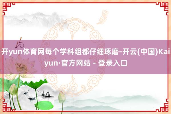 开yun体育网每个学科组都仔细琢磨-开云(中国)Kaiyun·官方网站 - 登录入口