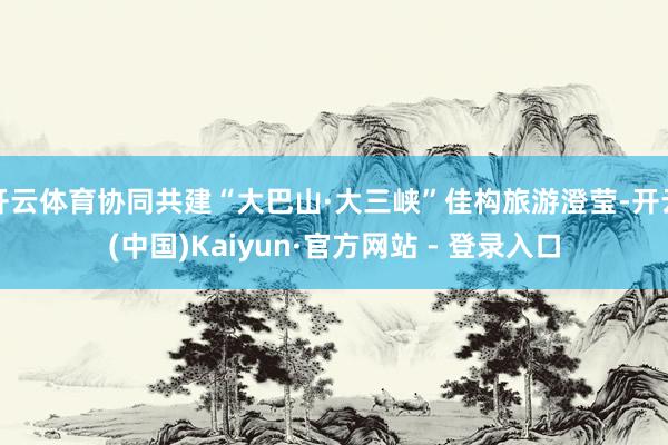 开云体育协同共建“大巴山·大三峡”佳构旅游澄莹-开云(中国)Kaiyun·官方网站 - 登录入口