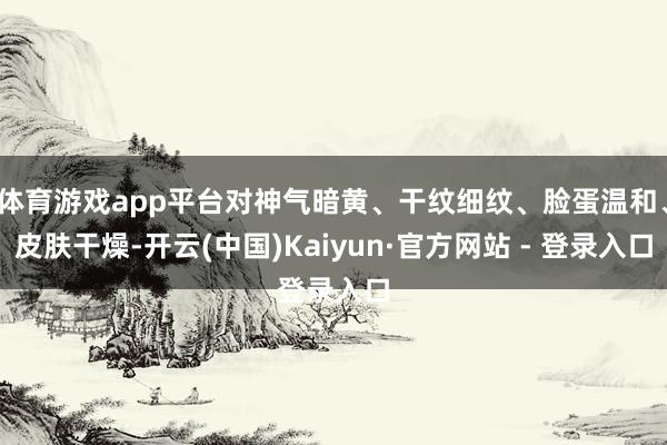 体育游戏app平台对神气暗黄、干纹细纹、脸蛋温和、皮肤干燥-开云(中国)Kaiyun·官方网站 - 登录入口