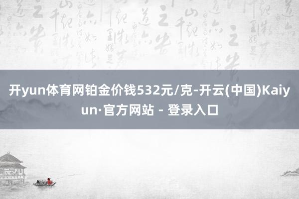 开yun体育网铂金价钱532元/克-开云(中国)Kaiyun·官方网站 - 登录入口