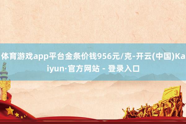 体育游戏app平台金条价钱956元/克-开云(中国)Kaiyun·官方网站 - 登录入口