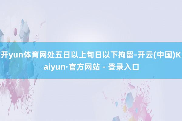 开yun体育网处五日以上旬日以下拘留-开云(中国)Kaiyun·官方网站 - 登录入口
