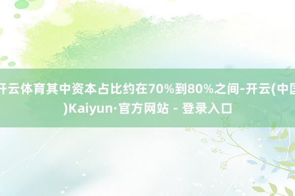 开云体育其中资本占比约在70%到80%之间-开云(中国)Kaiyun·官方网站 - 登录入口