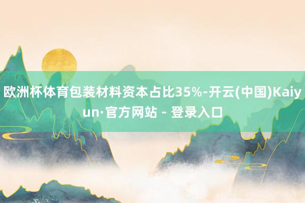 欧洲杯体育包装材料资本占比35%-开云(中国)Kaiyun·官方网站 - 登录入口