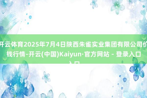 开云体育2025年7月4日陕西朱雀实业集团有限公司价钱行情-开云(中国)Kaiyun·官方网站 - 登录入口