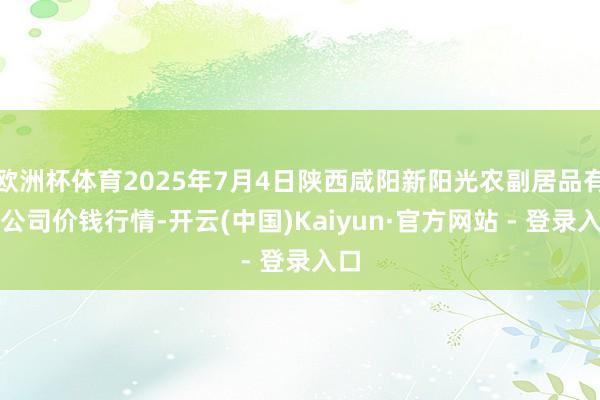 欧洲杯体育2025年7月4日陕西咸阳新阳光农副居品有限公司价钱行情-开云(中国)Kaiyun·官方网站 - 登录入口