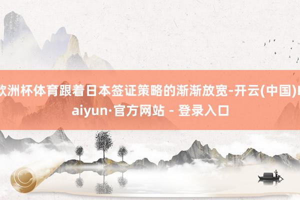 欧洲杯体育跟着日本签证策略的渐渐放宽-开云(中国)Kaiyun·官方网站 - 登录入口