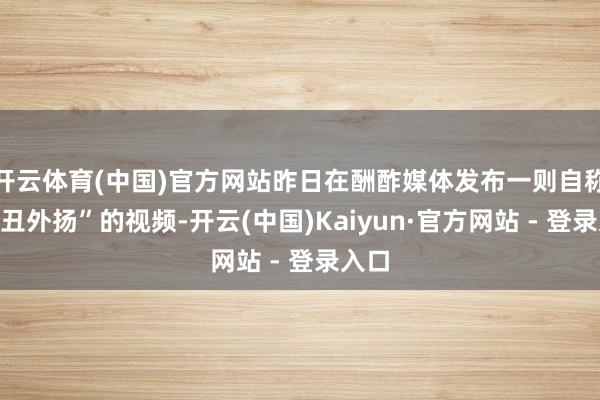 开云体育(中国)官方网站昨日在酬酢媒体发布一则自称“家丑外扬”的视频-开云(中国)Kaiyun·官方网站 - 登录入口