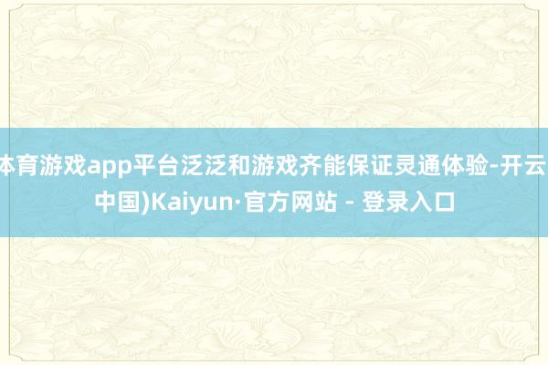 体育游戏app平台泛泛和游戏齐能保证灵通体验-开云(中国)Kaiyun·官方网站 - 登录入口