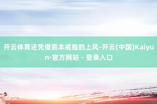 开云体育还凭借资本戒指的上风-开云(中国)Kaiyun·官方网站 - 登录入口