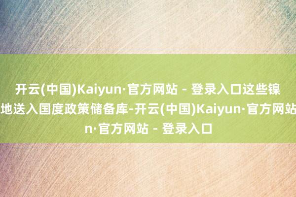 开云(中国)Kaiyun·官方网站 - 登录入口这些镍被延绵陆续地送入国度政策储备库-开云(中国)Kaiyun·官方网站 - 登录入口