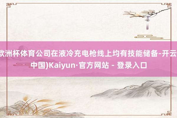 欧洲杯体育公司在液冷充电枪线上均有技能储备-开云(中国)Kaiyun·官方网站 - 登录入口