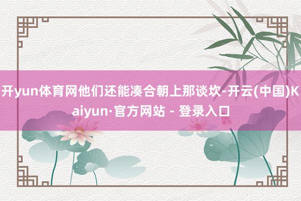 开yun体育网他们还能凑合朝上那谈坎-开云(中国)Kaiyun·官方网站 - 登录入口