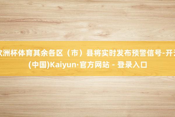 欧洲杯体育其余各区（市）县将实时发布预警信号-开云(中国)Kaiyun·官方网站 - 登录入口