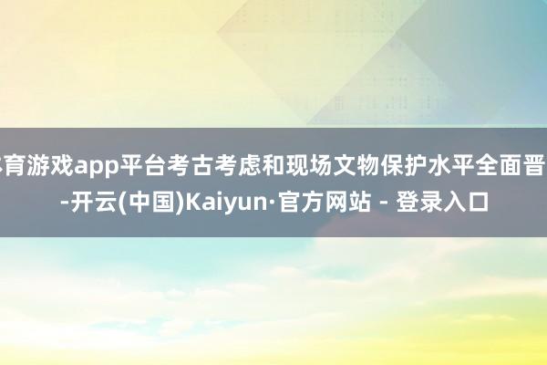体育游戏app平台考古考虑和现场文物保护水平全面晋升-开云(中国)Kaiyun·官方网站 - 登录入口