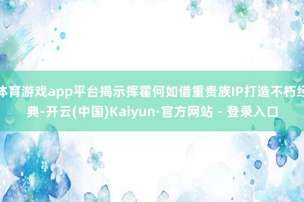 体育游戏app平台揭示挥霍何如借重贵族IP打造不朽经典-开云(中国)Kaiyun·官方网站 - 登录入口