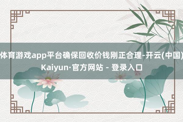 体育游戏app平台确保回收价钱刚正合理-开云(中国)Kaiyun·官方网站 - 登录入口