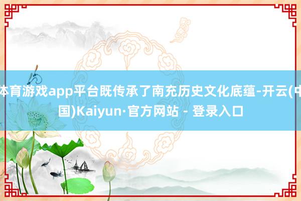 体育游戏app平台既传承了南充历史文化底蕴-开云(中国)Kaiyun·官方网站 - 登录入口