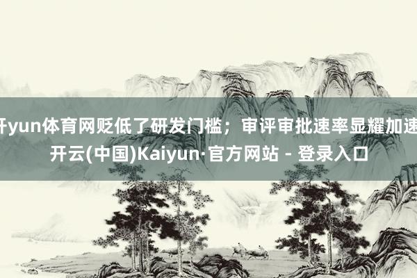开yun体育网贬低了研发门槛；审评审批速率显耀加速-开云(中国)Kaiyun·官方网站 - 登录入口