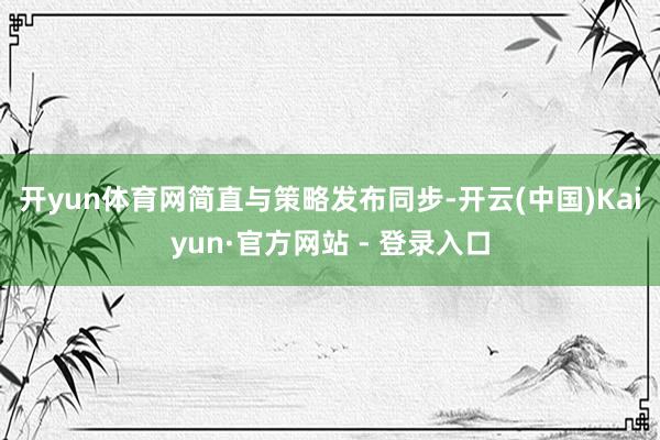 开yun体育网　　简直与策略发布同步-开云(中国)Kaiyun·官方网站 - 登录入口