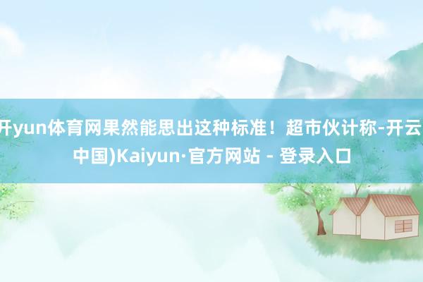 开yun体育网果然能思出这种标准！超市伙计称-开云(中国)Kaiyun·官方网站 - 登录入口